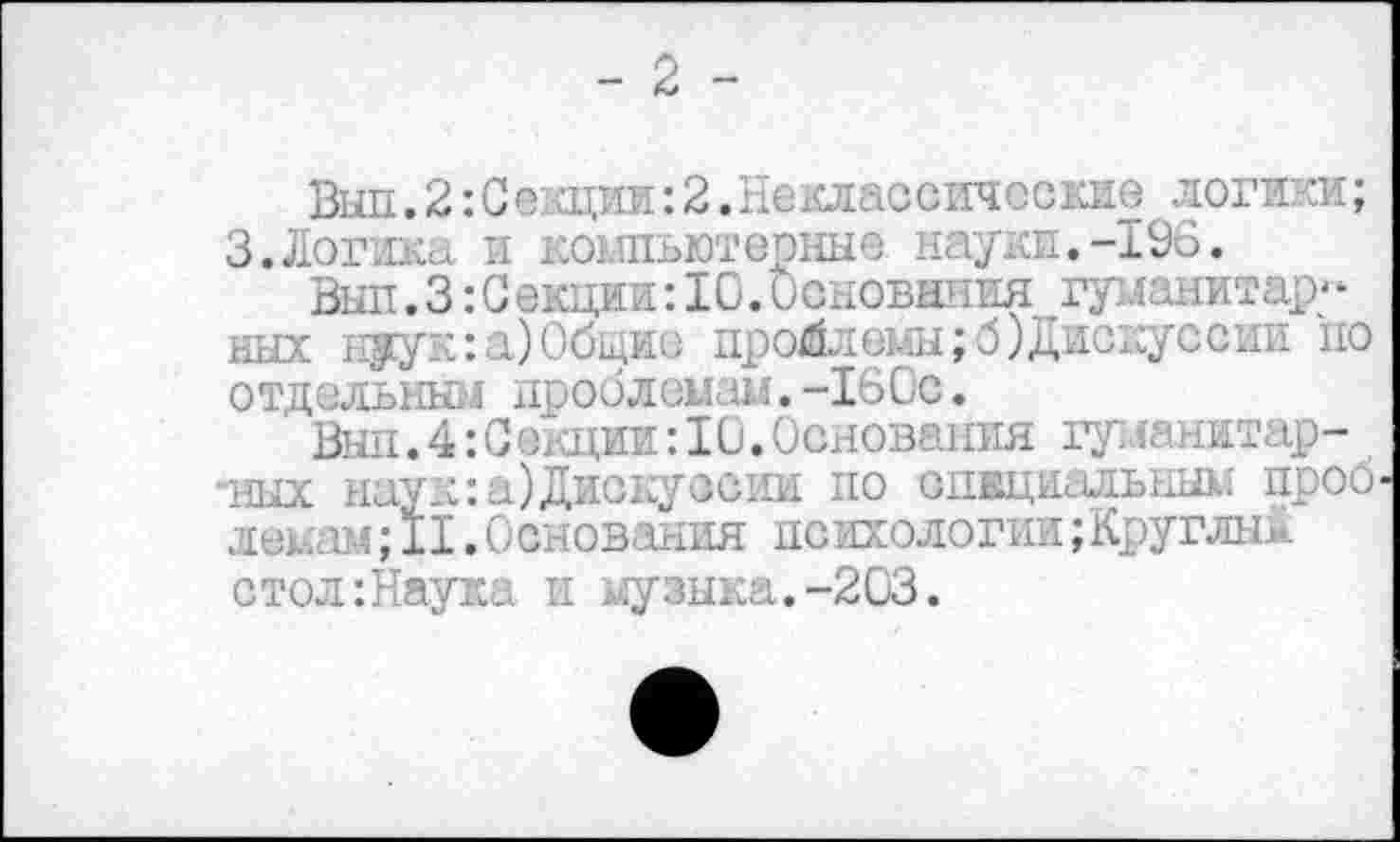 ﻿- 2 -
Вып.2:0е?щии:2.Неклассические логики; 3.Логика и компьютерные науки.-196.
Вып.3:Секции:10.Основания гуманитар« ных нуук:а)0бщие проблемы;б)Дискуссии по отдельным проблемам.-160с.
Вып.4:Секции:10.Основания гуманитар-*ных наук:а)Дискуссии по спвциальным проб лемам;1I.Основания поихологии;Круглый стол:Наука и музыка.-203.